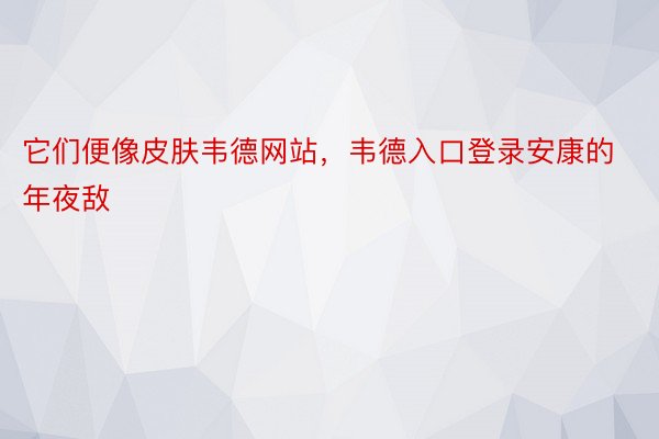 它们便像皮肤韦德网站，韦德入口登录安康的年夜敌