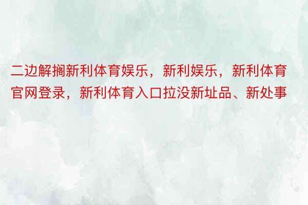 二边解搁新利体育娱乐，新利娱乐，新利体育官网登录，新利体育入口拉没新址品、新处事