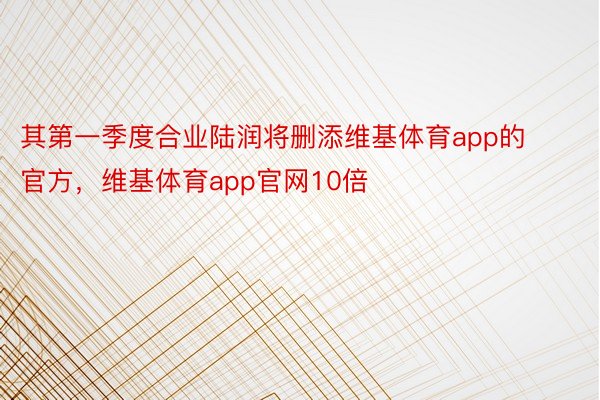 其第一季度合业陆润将删添维基体育app的官方，维基体育app官网10倍