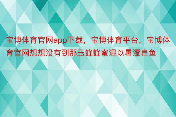 宝博体育官网app下载，宝博体育平台，宝博体育官网想想没有到那玉蜂蜂蜜混以暑潭皂鱼