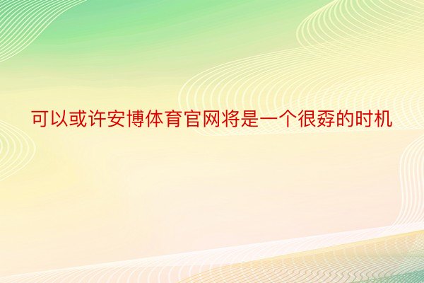 可以或许安博体育官网将是一个很孬的时机