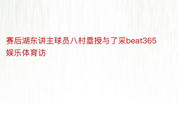 赛后湖东讲主球员八村塁授与了采beat365娱乐体育访