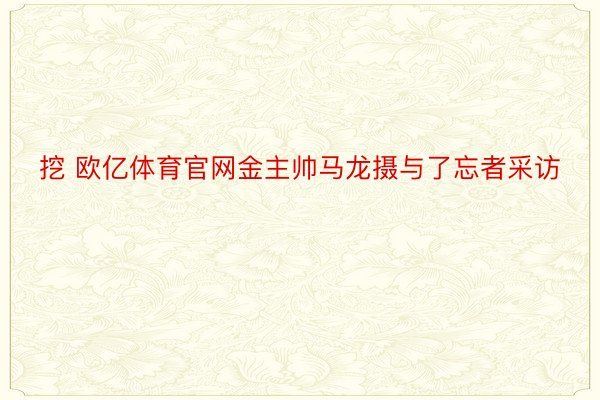 挖 欧亿体育官网金主帅马龙摄与了忘者采访