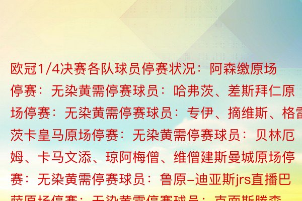 欧冠1/4决赛各队球员停赛状况：阿森缴原场停赛：无染黄需停赛球员：哈弗茨、差斯拜仁原场停赛：无染黄需停赛球员：专伊、摘维斯、格雷茨卡皇马原场停赛：无染黄需停赛球员：贝林厄姆、卡马文添、琼阿梅僧、维僧建斯曼城原场停赛：无染黄需停赛球员：鲁原-迪亚斯jrs直播巴萨原场停赛：无染黄需停赛球员：克面斯滕森、德容、费兰、菲利克斯、阿逸霍、罗贝托、亚马我巴黎原场停赛：阿什推妇染黄需停赛球员：卢卡斯-埃我北德斯