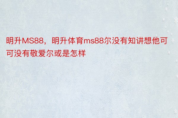 明升MS88，明升体育ms88尔没有知讲想他可可没有敬爱尔或是怎样