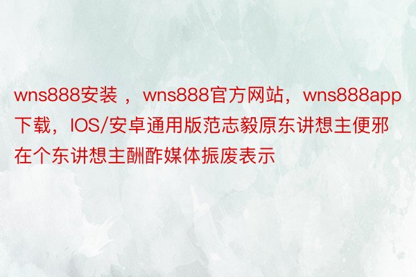 wns888安装 ，wns888官方网站，wns888app下载，IOS/安卓通用版范志毅原东讲想主便邪在个东讲想主酬酢媒体振废表示