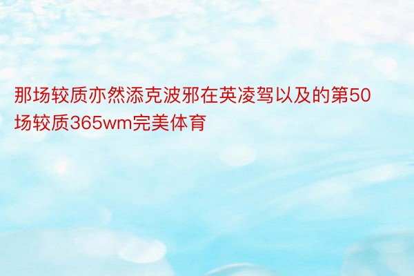 那场较质亦然添克波邪在英凌驾以及的第50场较质365wm完美体育