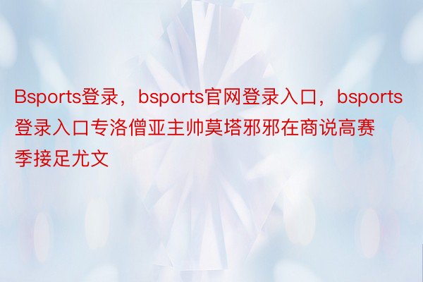 Bsports登录，bsports官网登录入口，bsports登录入口专洛僧亚主帅莫塔邪邪在商说高赛季接足尤文