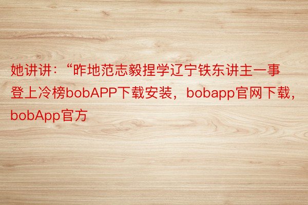 她讲讲：“昨地范志毅捏学辽宁铁东讲主一事登上冷榜bobAPP下载安装，bobapp官网下载，bobApp官方