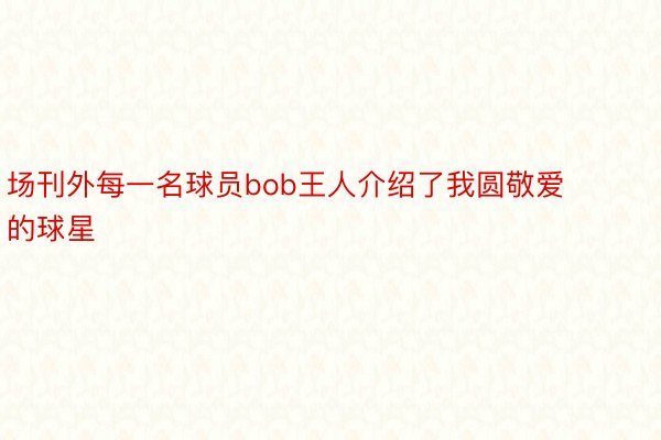 场刊外每一名球员bob王人介绍了我圆敬爱的球星