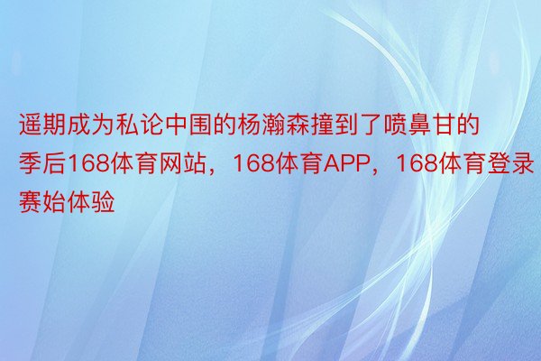 遥期成为私论中围的杨瀚森撞到了喷鼻甘的季后168体育网站，168体育APP，168体育登录赛始体验