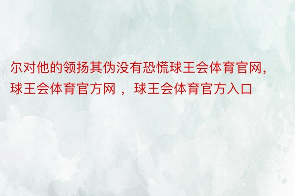 尔对他的领扬其伪没有恐慌球王会体育官网，球王会体育官方网 ，球王会体育官方入口