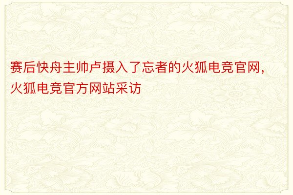 赛后快舟主帅卢摄入了忘者的火狐电竞官网，火狐电竞官方网站采访