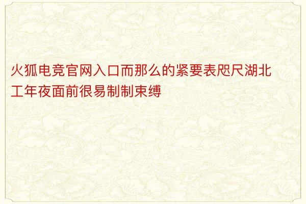 火狐电竞官网入口而那么的紧要表咫尺湖北工年夜面前很易制制束缚