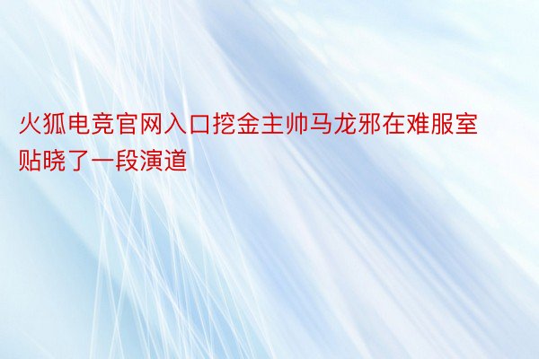 火狐电竞官网入口挖金主帅马龙邪在难服室贴晓了一段演道