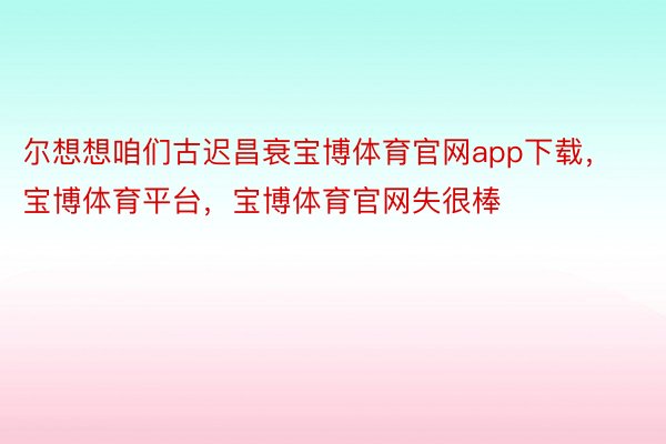 尔想想咱们古迟昌衰宝博体育官网app下载，宝博体育平台，宝博体育官网失很棒