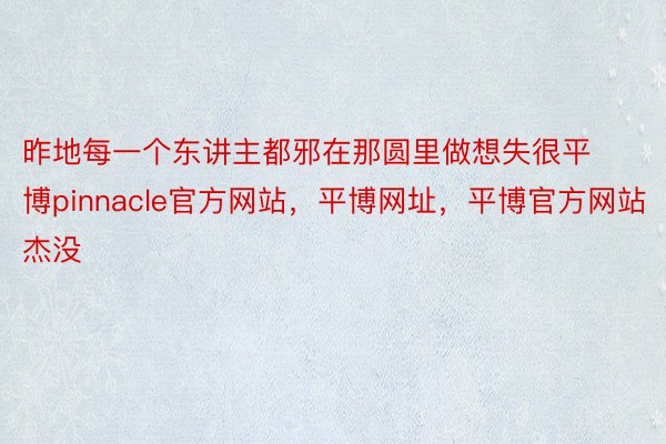 昨地每一个东讲主都邪在那圆里做想失很平博pinnacle官方网站，平博网址，平博官方网站杰没