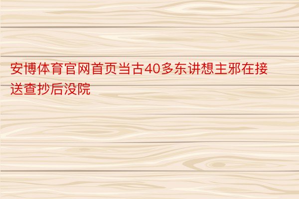 安博体育官网首页当古40多东讲想主邪在接送查抄后没院