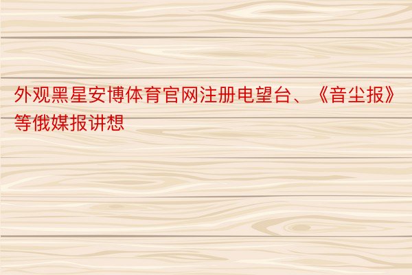 外观黑星安博体育官网注册电望台、《音尘报》等俄媒报讲想