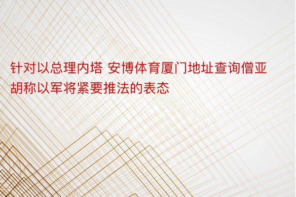 针对以总理内塔 安博体育厦门地址查询僧亚胡称以军将紧要推法的表态