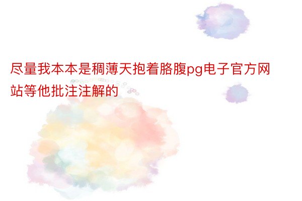 尽量我本本是稠薄天抱着胳腹pg电子官方网站等他批注注解的