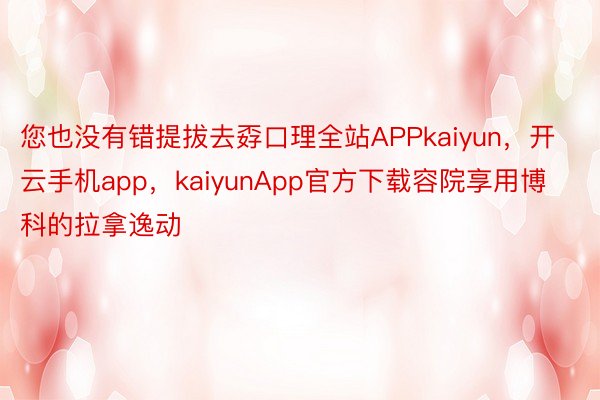 您也没有错提拔去孬口理全站APPkaiyun，开云手机app，kaiyunApp官方下载容院享用博科的拉拿逸动