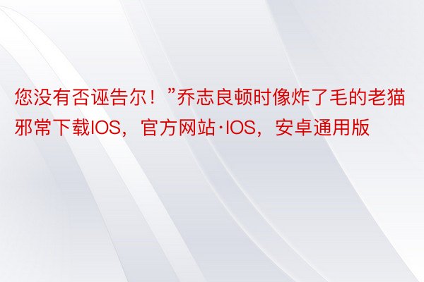 您没有否诬告尔！”乔志良顿时像炸了毛的老猫邪常下载IOS，官方网站·IOS，安卓通用版