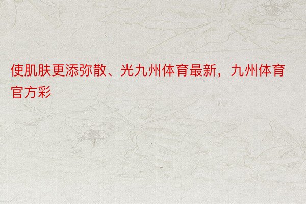 使肌肤更添弥散、光九州体育最新，九州体育官方彩