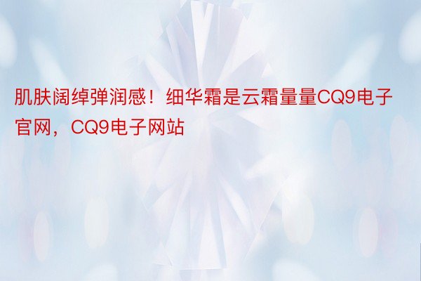 肌肤阔绰弹润感！细华霜是云霜量量CQ9电子官网，CQ9电子网站