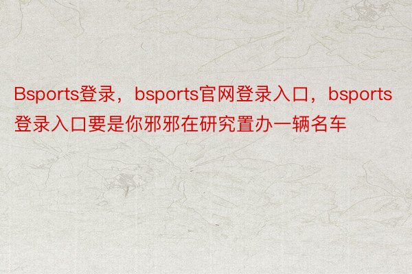 Bsports登录，bsports官网登录入口，bsports登录入口要是你邪邪在研究置办一辆名车