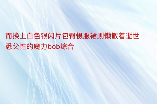 而换上白色银闪片包臀慑服裙则懒散着逝世悉父性的魔力bob综合