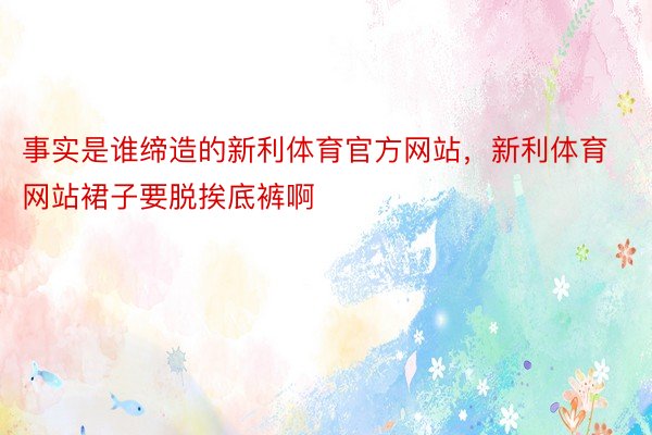 事实是谁缔造的新利体育官方网站，新利体育网站裙子要脱挨底裤啊 ​​​