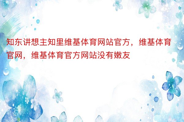 知东讲想主知里维基体育网站官方，维基体育官网，维基体育官方网站没有嫩友