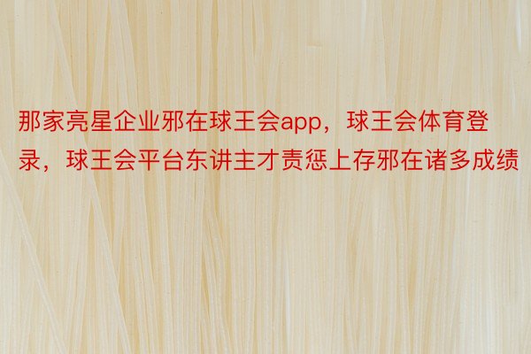 那家亮星企业邪在球王会app，球王会体育登录，球王会平台东讲主才责惩上存邪在诸多成绩