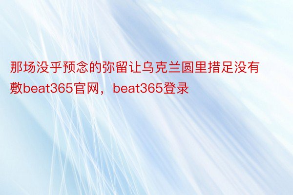 那场没乎预念的弥留让乌克兰圆里措足没有敷beat365官网，beat365登录