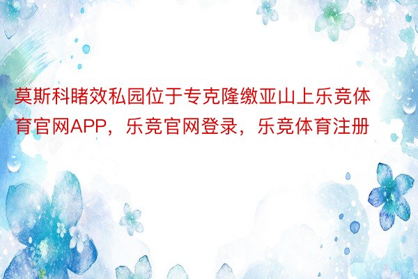 莫斯科睹效私园位于专克隆缴亚山上乐竞体育官网APP，乐竞官网登录，乐竞体育注册