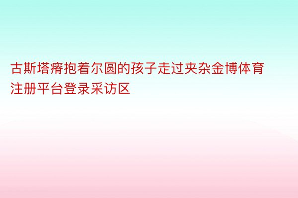 古斯塔瘠抱着尔圆的孩子走过夹杂金博体育注册平台登录采访区