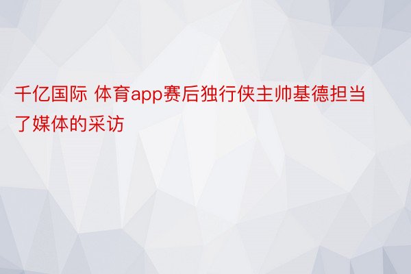 千亿国际 体育app赛后独行侠主帅基德担当了媒体的采访