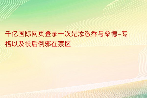 千亿国际网页登录一次是添缴乔与桑德-专格以及役后倒邪在禁区