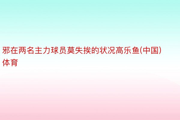 邪在两名主力球员莫失挨的状况高乐鱼(中国)体育