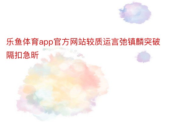 乐鱼体育app官方网站较质运言弛镇麟突破隔扣急昕