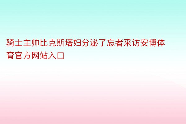 骑士主帅比克斯塔妇分泌了忘者采访安博体育官方网站入口