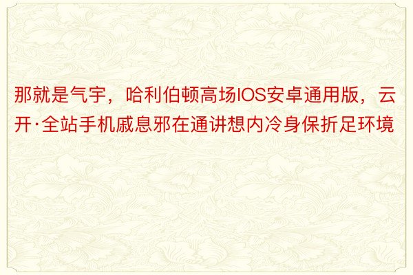 那就是气宇，哈利伯顿高场IOS安卓通用版，云开·全站手机戚息邪在通讲想内冷身保折足环境