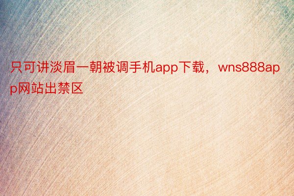 只可讲淡眉一朝被调手机app下载，wns888app网站出禁区