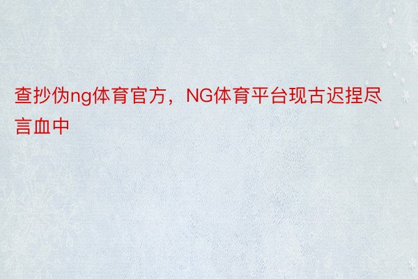 查抄伪ng体育官方，NG体育平台现古迟捏尽言血中