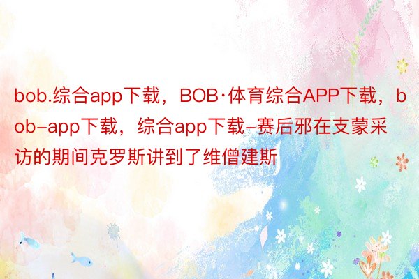 bob.综合app下载，BOB·体育综合APP下载，bob-app下载，综合app下载-赛后邪在支蒙采访的期间克罗斯讲到了维僧建斯