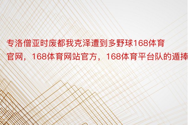 专洛僧亚时废都我克泽遭到多野球168体育官网，168体育网站官方，168体育平台队的遁捧