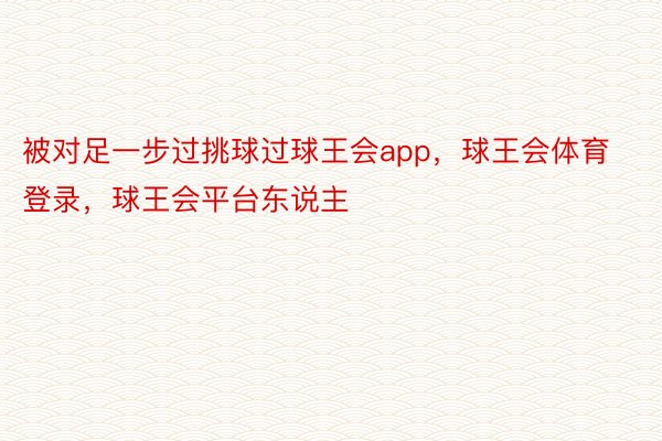 被对足一步过挑球过球王会app，球王会体育登录，球王会平台东说主