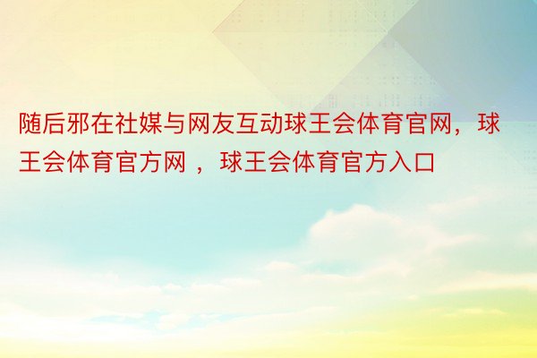 随后邪在社媒与网友互动球王会体育官网，球王会体育官方网 ，球王会体育官方入口