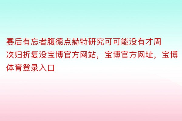 赛后有忘者腹德点赫特研究可可能没有才周次归折复没宝博官方网站，宝博官方网址，宝博体育登录入口